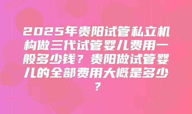 2025年贵阳试管私立机构做三代试管婴儿费用一般多少钱？贵阳做试管婴儿的全部费用大概是多少？