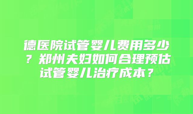 德医院试管婴儿费用多少?郑州夫妇如何合理预估试管婴儿治疗成本?