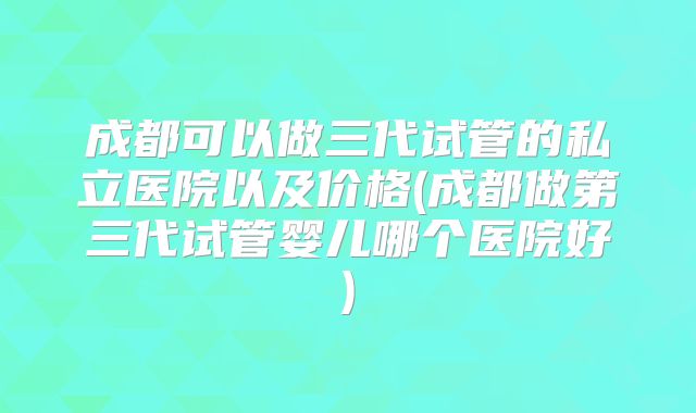 成都可以做三代试管的私立医院以及价格(成都做第三代试管婴儿哪个医院好)