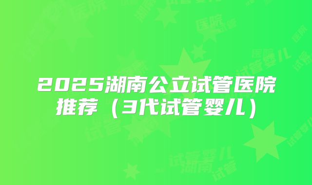 2025湖南公立试管医院推荐(3代试管婴儿)