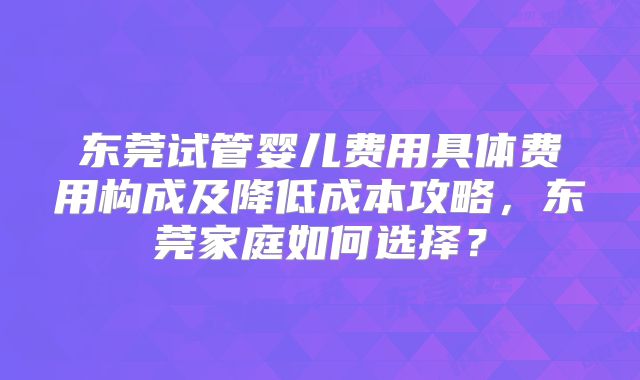 东莞试管婴儿费用具体费用构成及降低成本攻略,东莞家庭如何选择?