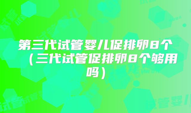 第三代试管婴儿促排卵8个(三代试管促排卵8个够用吗)
