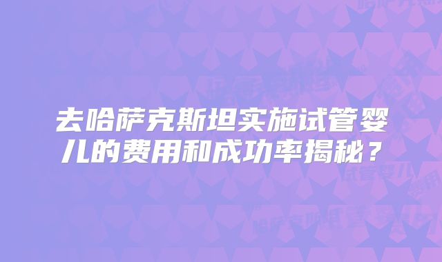 去哈萨克斯坦实施试管婴儿的费用和成功率揭秘？