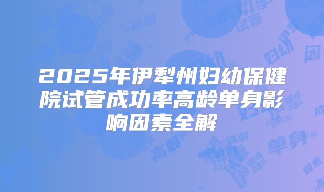 2025年伊犁州妇幼保健院试管成功率高龄单身影响因素全解