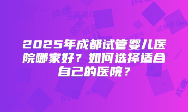2025年成都试管婴儿医院哪家好?如何选择适合自己的医院?