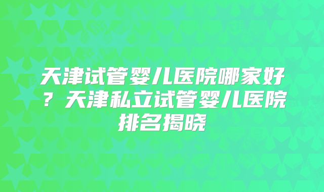 天津试管婴儿医院哪家好？天津私立试管婴儿医院排名揭晓
