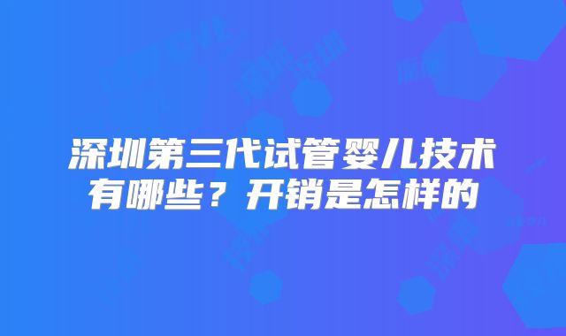 深圳第三代试管婴儿技术有哪些?开销是怎样的