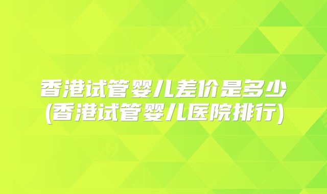 香港试管婴儿差价是多少(香港试管婴儿医院排行)