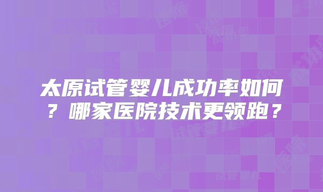 太原试管婴儿成功率如何？哪家医院技术更领跑？