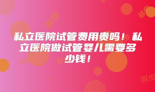 私立医院试管费用贵吗！私立医院做试管婴儿需要多少钱！