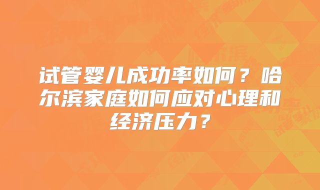 试管婴儿成功率如何?哈尔滨家庭如何应对心理和经济压力?