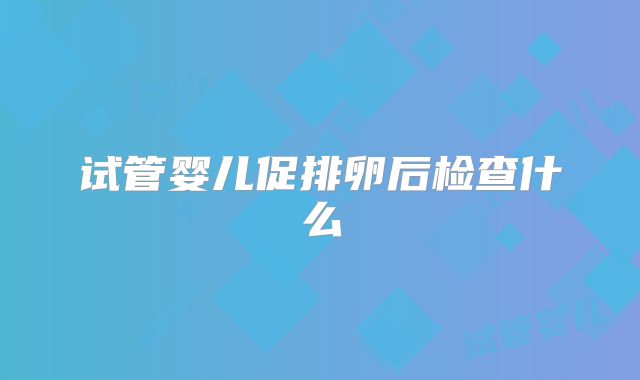 试管婴儿促排卵后检查什么