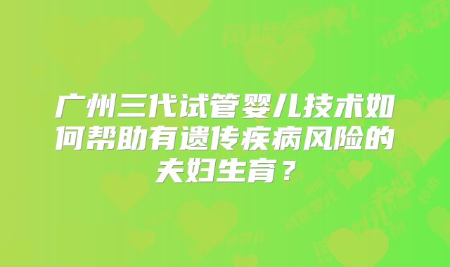 广州三代试管婴儿技术如何帮助有遗传疾病风险的夫妇生育?