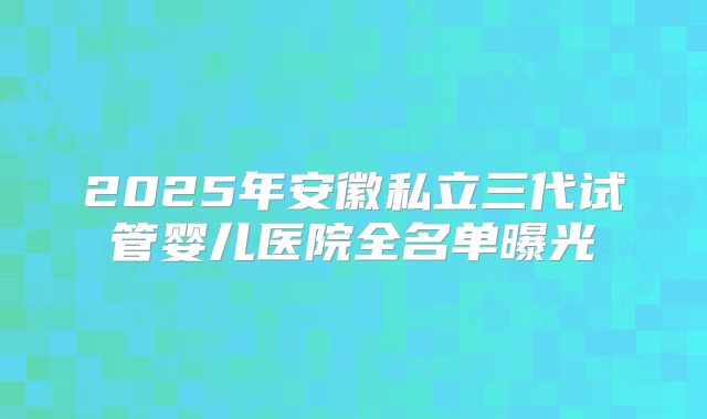 2025年安徽私立三代试管婴儿医院全名单曝光