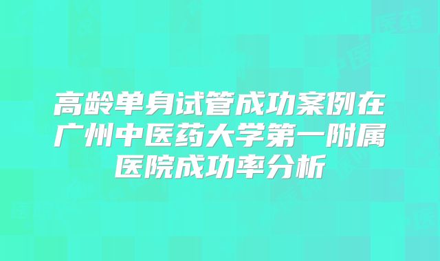 高龄单身试管成功案例在广州中医药大学第一附属医院成功率分析