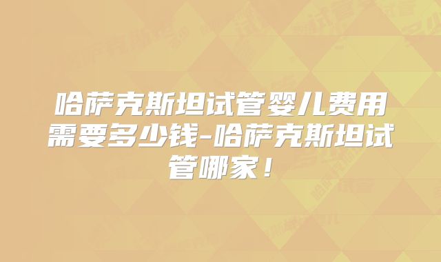 哈萨克斯坦试管婴儿费用需要多少钱-哈萨克斯坦试管哪家!
