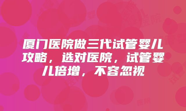 厦门医院做三代试管婴儿攻略,选对医院,试管婴儿倍增,不容忽视