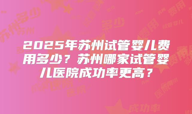 2025年苏州试管婴儿费用多少?苏州哪家试管婴儿医院成功率更高?