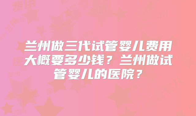 兰州做三代试管婴儿费用大概要多少钱?兰州做试管婴儿的医院?