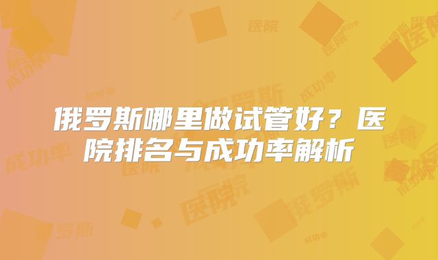俄罗斯哪里做试管好？医院排名与成功率解析