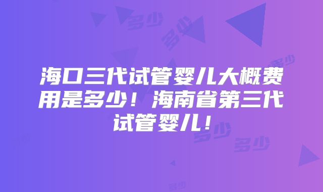 海口三代试管婴儿大概费用是多少!海南省第三代试管婴儿!