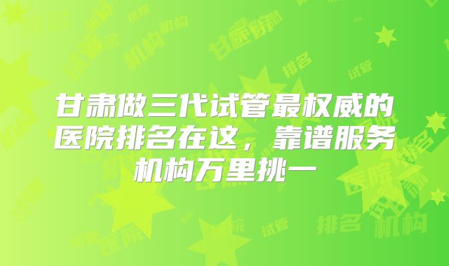 甘肃做三代试管最权威的医院排名在这，靠谱服务机构万里挑一