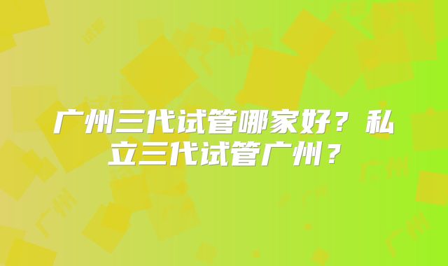 广州三代试管哪家好？私立三代试管广州？
