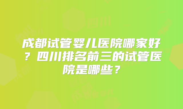 成都试管婴儿医院哪家好?四川排名前三的试管医院是哪些?