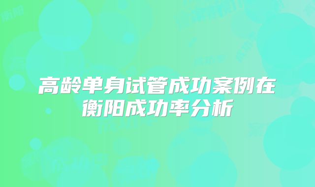 高龄单身试管成功案例在衡阳成功率分析