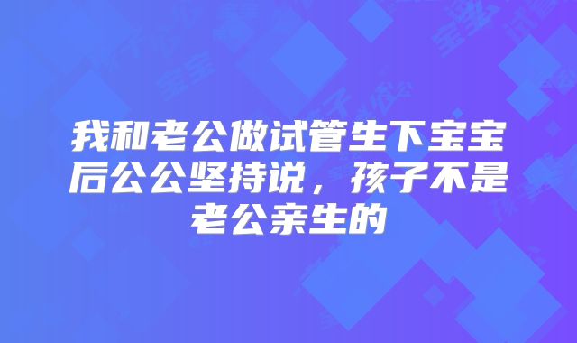 我和老公做试管生下宝宝后公公坚持说，孩子不是老公亲生的