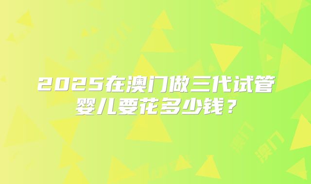2025在澳门做三代试管婴儿要花多少钱？