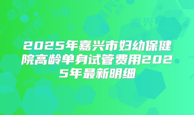 2025年嘉兴市妇幼保健院高龄单身试管费用2025年最新明细