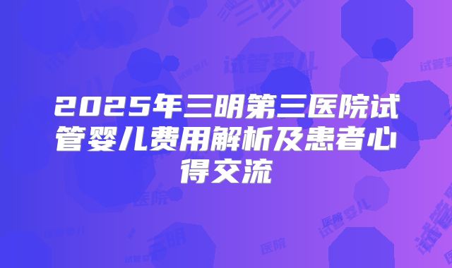 2025年三明第三医院试管婴儿费用解析及患者心得交流