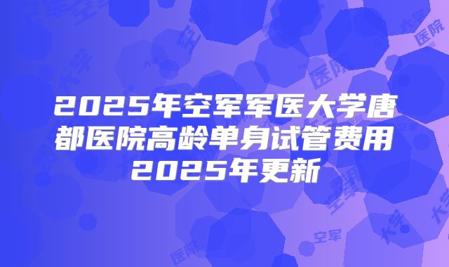 2025年空军军医大学唐都医院高龄单身试管费用2025年更新
