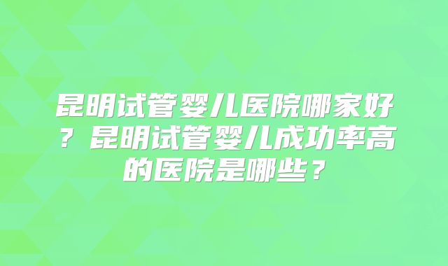 昆明试管婴儿医院哪家好？昆明试管婴儿成功率高的医院是哪些？