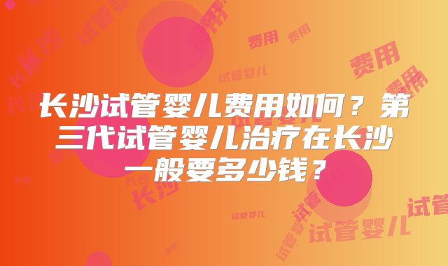 长沙试管婴儿费用如何?第三代试管婴儿治疗在长沙一般要多少钱?