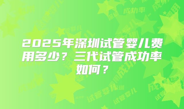 2025年深圳试管婴儿费用多少?三代试管成功率如何?