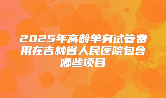 2025年高龄单身试管费用在吉林省人民医院包含哪些项目