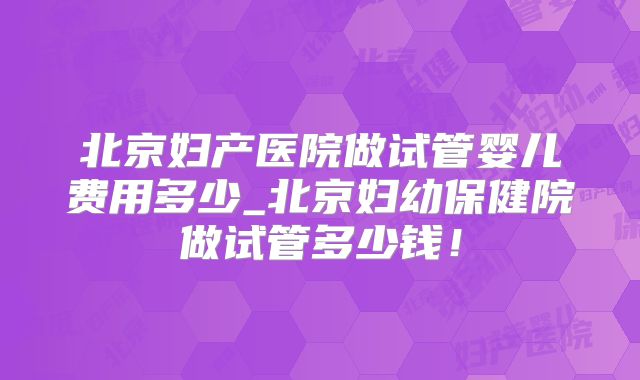 北京妇产医院做试管婴儿费用多少_北京妇幼保健院做试管多少钱!