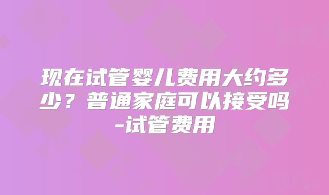 现在试管婴儿费用大约多少?普通家庭可以接受吗-试管费用