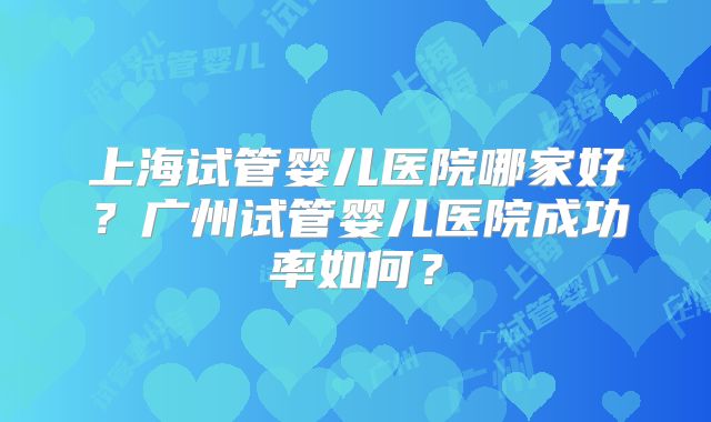 上海试管婴儿医院哪家好?广州试管婴儿医院成功率如何?