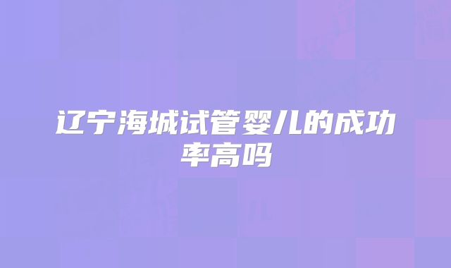 辽宁海城试管婴儿的成功率高吗