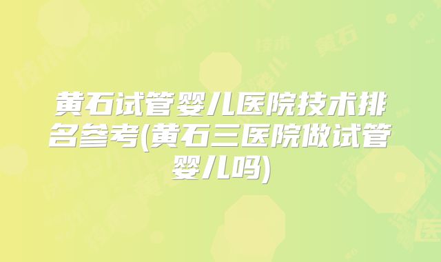 黄石试管婴儿医院技术排名参考(黄石三医院做试管婴儿吗)