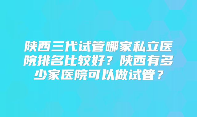 陕西三代试管哪家私立医院排名比较好?陕西有多少家医院可以做试管?