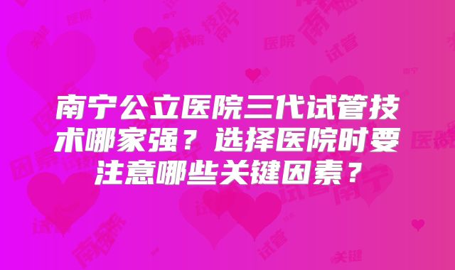 南宁公立医院三代试管技术哪家强?选择医院时要注意哪些关键因素?
