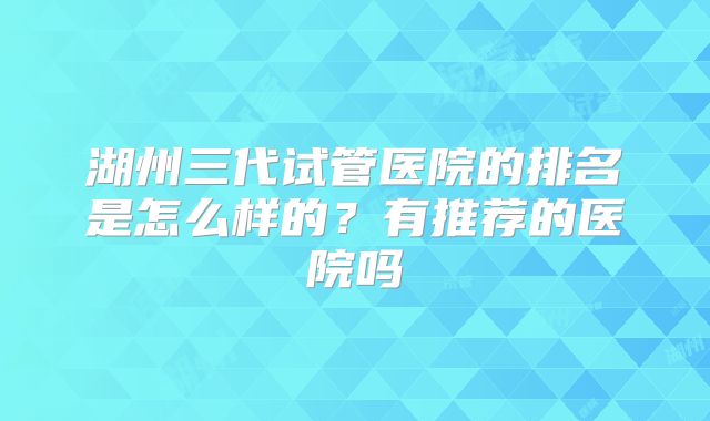 湖州三代试管医院的排名是怎么样的?有推荐的医院吗