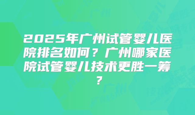 2025年广州试管婴儿医院排名如何？广州哪家医院试管婴儿技术更胜一筹？