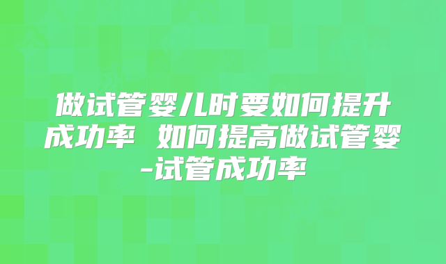 做试管婴儿时要如何提升成功率 如何提高做试管婴-试管成功率