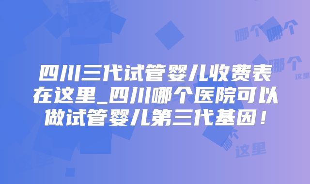 四川三代试管婴儿收费表在这里_四川哪个医院可以做试管婴儿第三代基因!