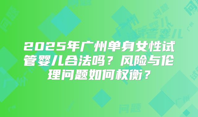 2025年广州单身女性试管婴儿合法吗?风险与伦理问题如何权衡?
